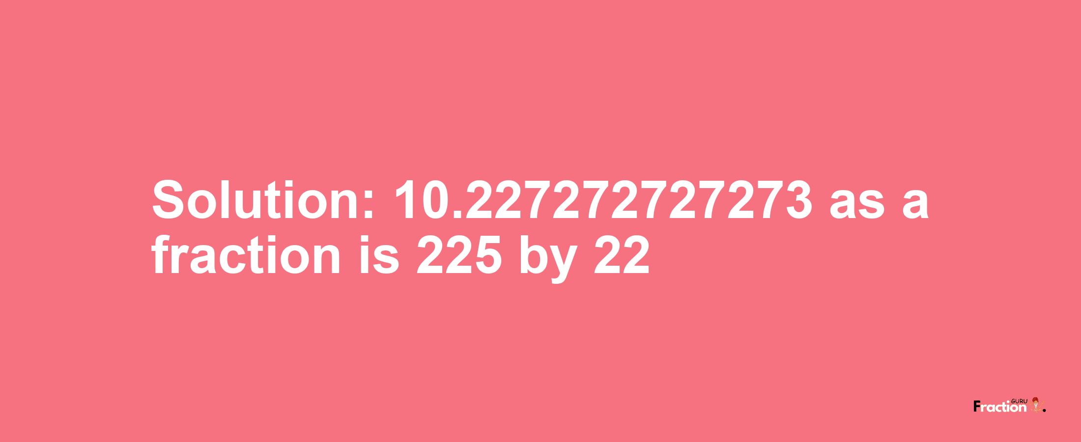 Solution:10.227272727273 as a fraction is 225/22